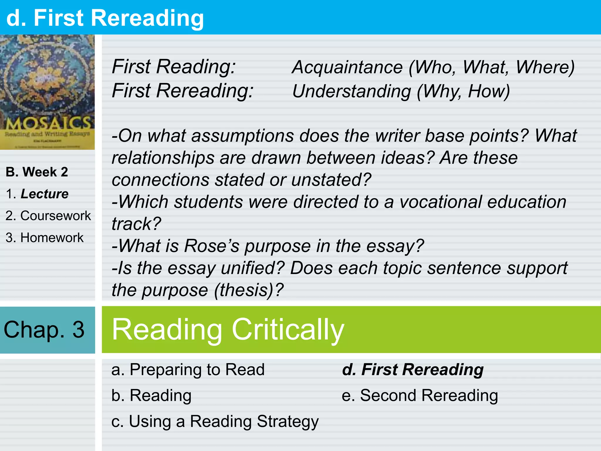B. Week 2
1. Lecture
2. Coursework
3. Homework
Reading Critically
a. Preparing to Read
b. Reading
c. Using a Reading Strategy
d. First Rereading
e. Second Rereading
d. First Rereading
First Reading: Acquaintance (Who, What, Where)
First Rereading: Understanding (Why, How)
-On what assumptions does the writer base points? What
relationships are drawn between ideas? Are these
connections stated or unstated?
-Which students were directed to a vocational education
track?
-What is Rose’s purpose in the essay?
-Is the essay unified? Does each topic sentence support
the purpose (thesis)?
Chap. 3
 