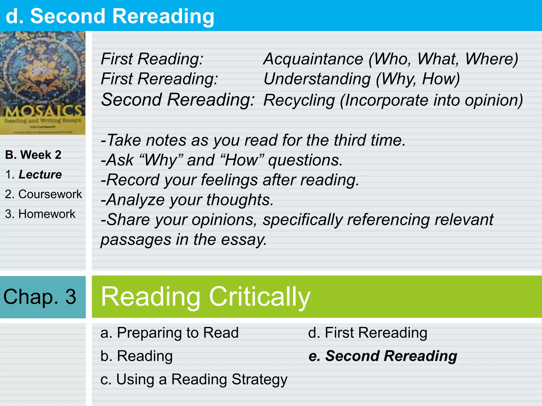 B. Week 2
1. Lecture
2. Coursework
3. Homework
Reading Critically
a. Preparing to Read
b. Reading
c. Using a Reading Strategy
d. First Rereading
e. Second Rereading
d. Second Rereading
First Reading: Acquaintance (Who, What, Where)
First Rereading: Understanding (Why, How)
Second Rereading: Recycling (Incorporate into opinion)
-Take notes as you read for the third time.
-Ask “Why” and “How” questions.
-Record your feelings after reading.
-Analyze your thoughts.
-Share your opinions, specifically referencing relevant
passages in the essay.
Chap. 3
 