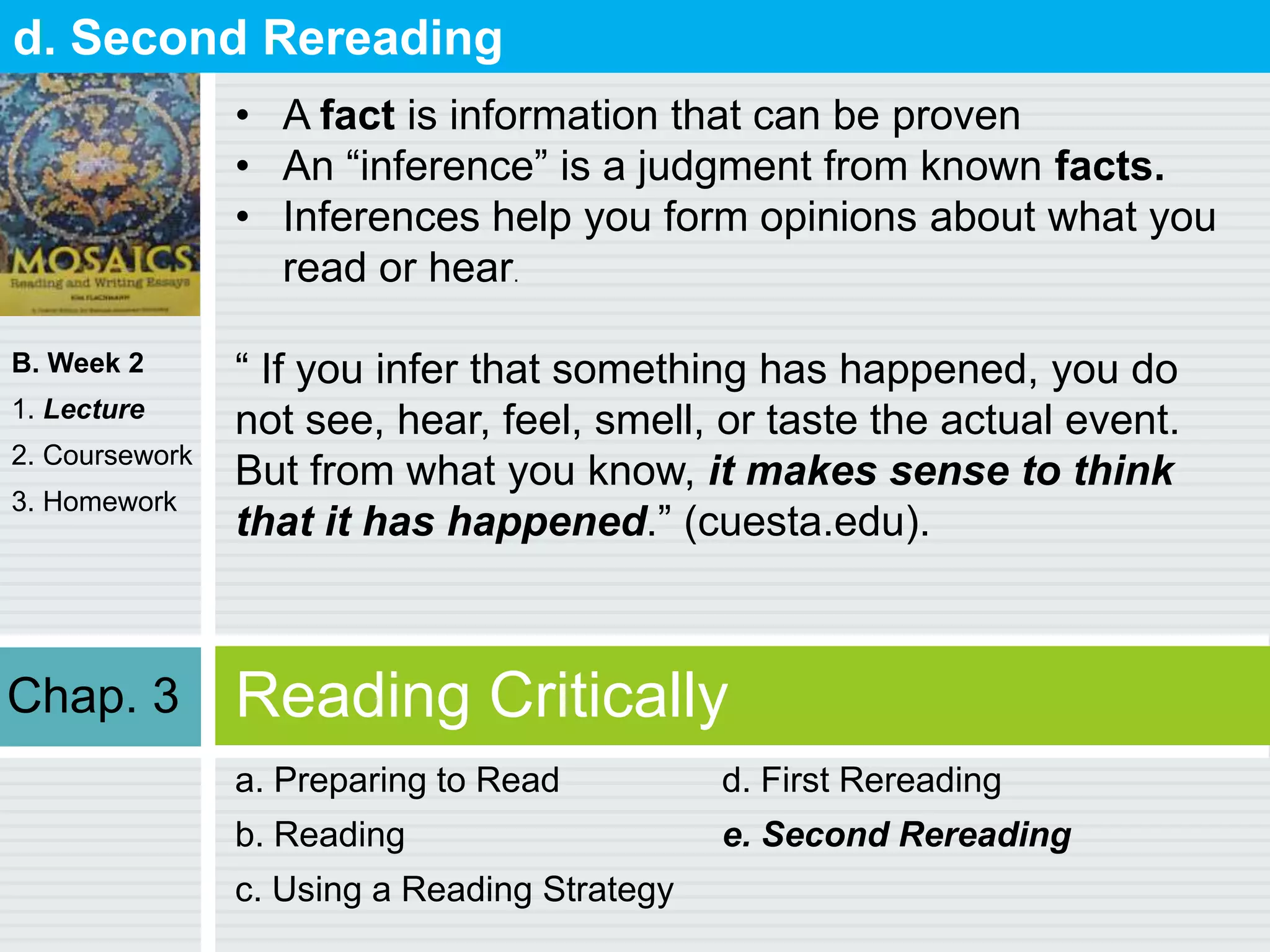 B. Week 2
1. Lecture
2. Coursework
3. Homework
Reading Critically
a. Preparing to Read
b. Reading
c. Using a Reading Strategy
d. First Rereading
e. Second Rereading
d. Second Rereading
• A fact is information that can be proven
• An “inference” is a judgment from known facts.
• Inferences help you form opinions about what you
read or hear.
“ If you infer that something has happened, you do
not see, hear, feel, smell, or taste the actual event.
But from what you know, it makes sense to think
that it has happened.” (cuesta.edu).
Chap. 3
 
