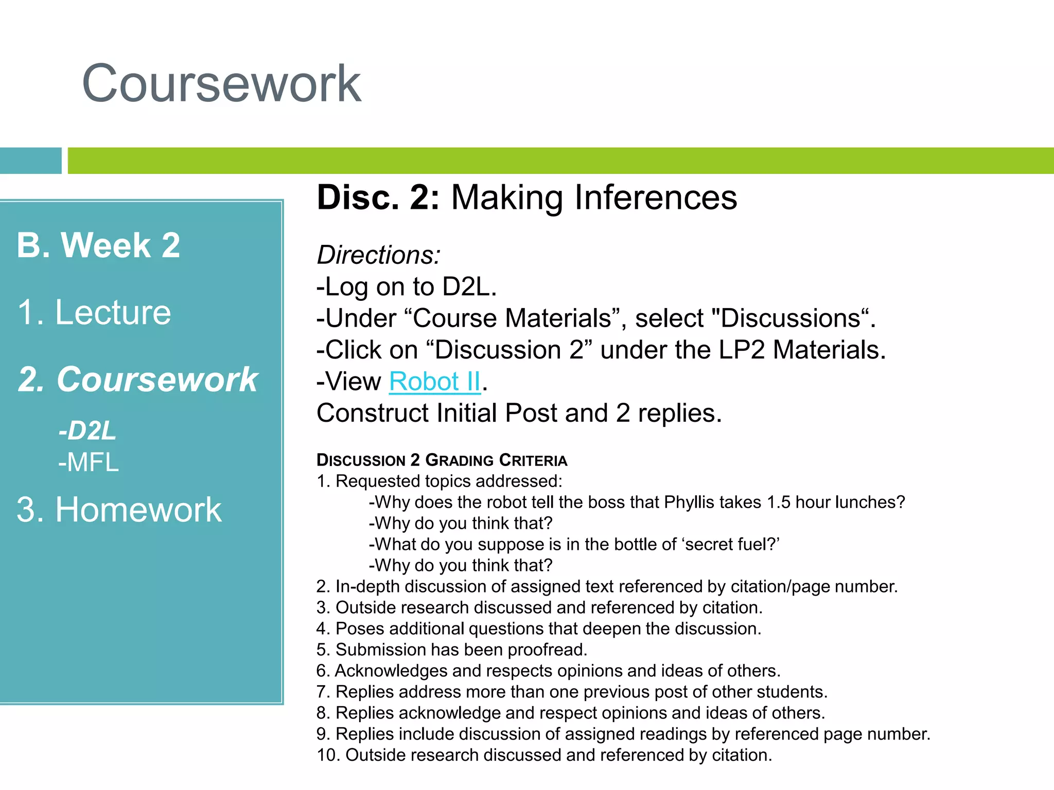 Coursework
B. Week 2
1. Lecture
2. Coursework
-D2L
-MFL
3. Homework
Disc. 2: Making Inferences
Directions:
-Log on to D2L.
-Under “Course Materials”, select "Discussions“.
-Click on “Discussion 2” under the LP2 Materials.
-View Robot II.
Construct Initial Post and 2 replies.
DISCUSSION 2 GRADING CRITERIA
1. Requested topics addressed:
-Why does the robot tell the boss that Phyllis takes 1.5 hour lunches?
-Why do you think that?
-What do you suppose is in the bottle of „secret fuel?‟
-Why do you think that?
2. In-depth discussion of assigned text referenced by citation/page number.
3. Outside research discussed and referenced by citation.
4. Poses additional questions that deepen the discussion.
5. Submission has been proofread.
6. Acknowledges and respects opinions and ideas of others.
7. Replies address more than one previous post of other students.
8. Replies acknowledge and respect opinions and ideas of others.
9. Replies include discussion of assigned readings by referenced page number.
10. Outside research discussed and referenced by citation.
 