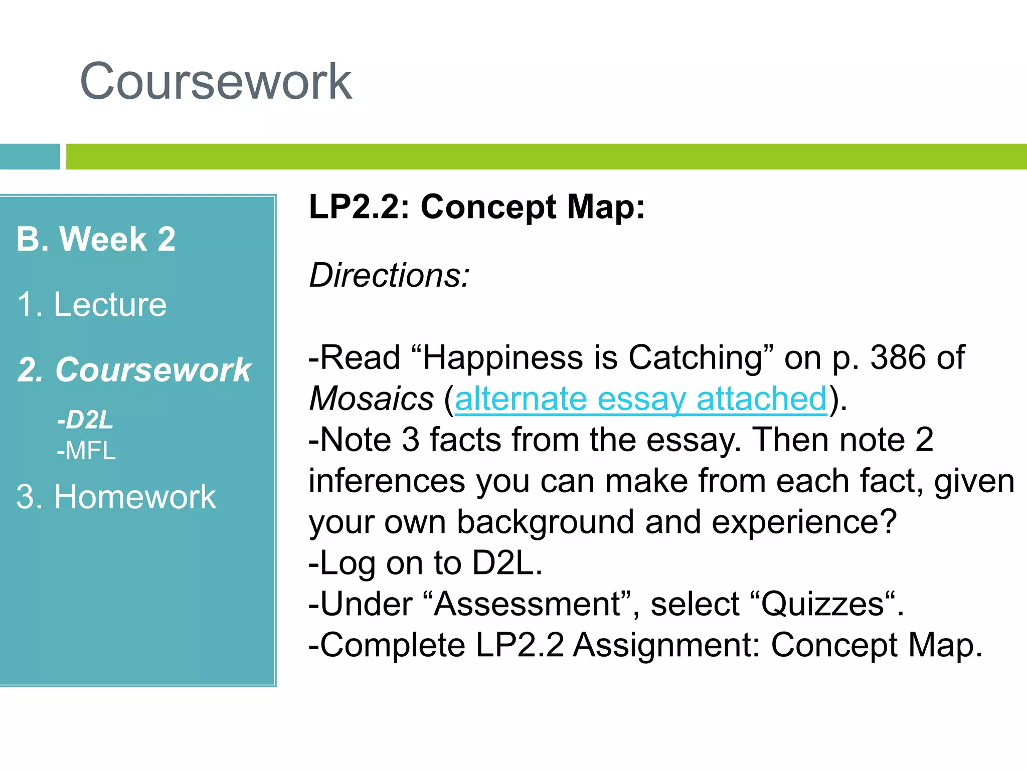 Coursework
B. Week 2
1. Lecture
2. Coursework
-D2L
-MFL
3. Homework
LP2.2: Concept Map:
Directions:
-Read “Happiness is Catching” on p. 386 of
Mosaics (alternate essay attached).
-Note 3 facts from the essay. Then note 2
inferences you can make from each fact, given
your own background and experience?
-Log on to D2L.
-Under “Assessment”, select “Quizzes“.
-Complete LP2.2 Assignment: Concept Map.
 