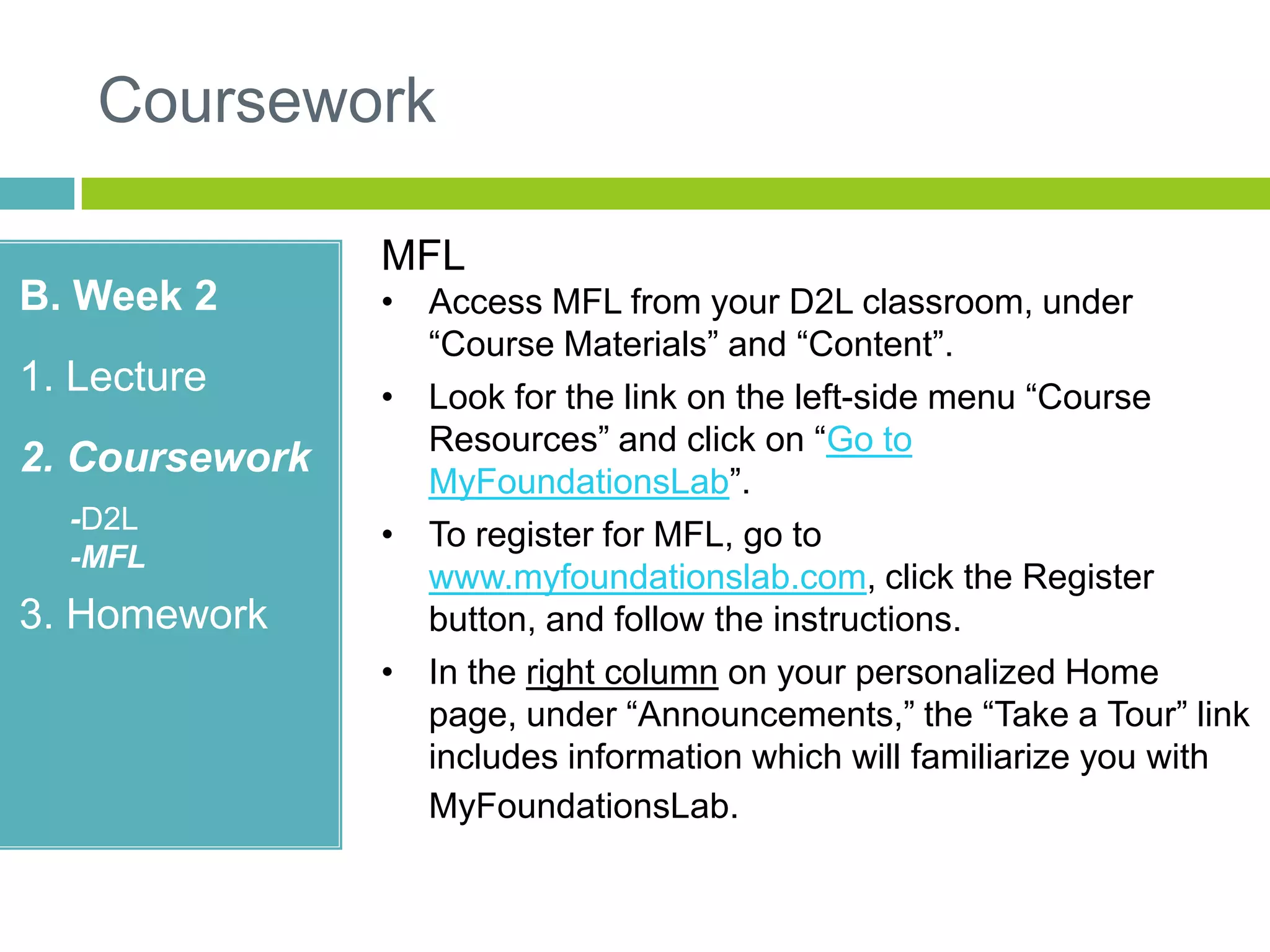 Coursework
B. Week 2
1. Lecture
2. Coursework
-D2L
-MFL
3. Homework
MFL
• Access MFL from your D2L classroom, under
“Course Materials” and “Content”.
• Look for the link on the left-side menu “Course
Resources” and click on “Go to
MyFoundationsLab”.
• To register for MFL, go to
www.myfoundationslab.com, click the Register
button, and follow the instructions.
• In the right column on your personalized Home
page, under “Announcements,” the “Take a Tour” link
includes information which will familiarize you with
MyFoundationsLab.
 