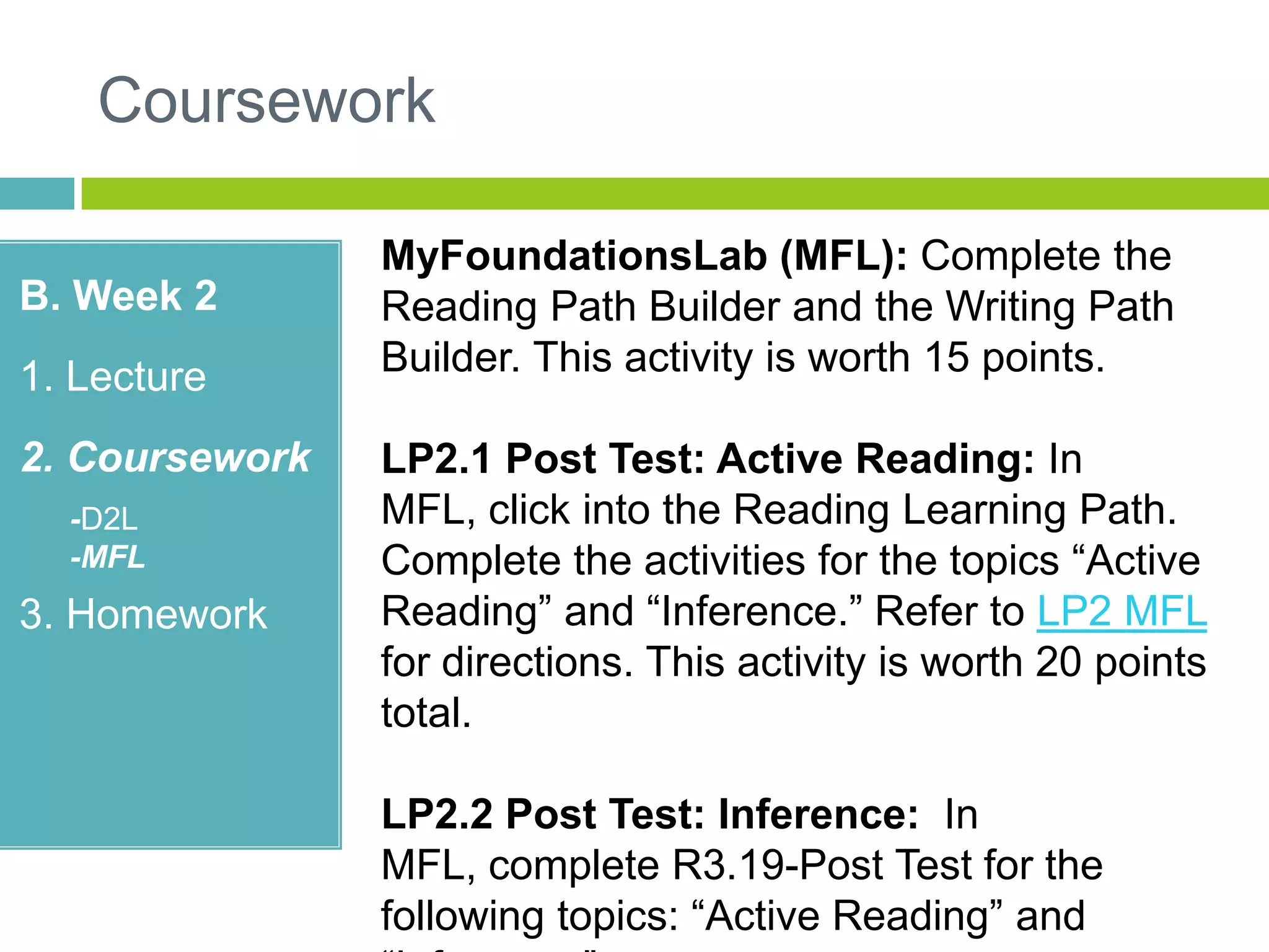 Coursework
B. Week 2
1. Lecture
2. Coursework
-D2L
-MFL
3. Homework
MyFoundationsLab (MFL): Complete the
Reading Path Builder and the Writing Path
Builder. This activity is worth 15 points.
LP2.1 Post Test: Active Reading: In
MFL, click into the Reading Learning Path.
Complete the activities for the topics “Active
Reading” and “Inference.” Refer to LP2 MFL
for directions. This activity is worth 20 points
total.
LP2.2 Post Test: Inference: In
MFL, complete R3.19-Post Test for the
following topics: “Active Reading” and
 