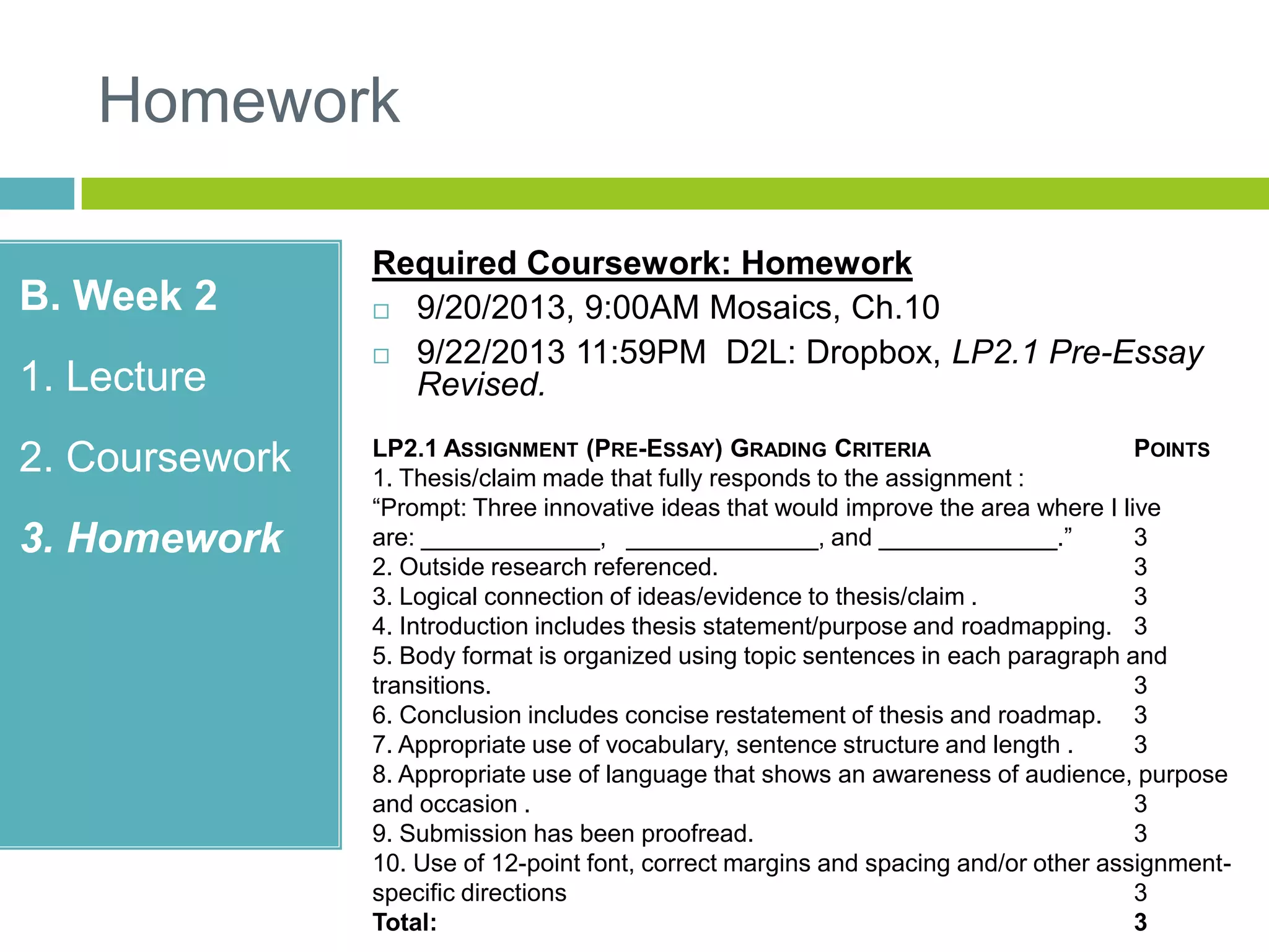 Homework
B. Week 2
1. Lecture
2. Coursework
3. Homework
Required Coursework: Homework
 9/20/2013, 9:00AM Mosaics, Ch.10
 9/22/2013 11:59PM D2L: Dropbox, LP2.1 Pre-Essay
Revised.
LP2.1 ASSIGNMENT (PRE-ESSAY) GRADING CRITERIA POINTS
1. Thesis/claim made that fully responds to the assignment :
“Prompt: Three innovative ideas that would improve the area where I live
are: _____________, ______________, and _____________.” 3
2. Outside research referenced. 3
3. Logical connection of ideas/evidence to thesis/claim . 3
4. Introduction includes thesis statement/purpose and roadmapping. 3
5. Body format is organized using topic sentences in each paragraph and
transitions. 3
6. Conclusion includes concise restatement of thesis and roadmap. 3
7. Appropriate use of vocabulary, sentence structure and length . 3
8. Appropriate use of language that shows an awareness of audience, purpose
and occasion . 3
9. Submission has been proofread. 3
10. Use of 12-point font, correct margins and spacing and/or other assignment-
specific directions 3
Total: 3
 