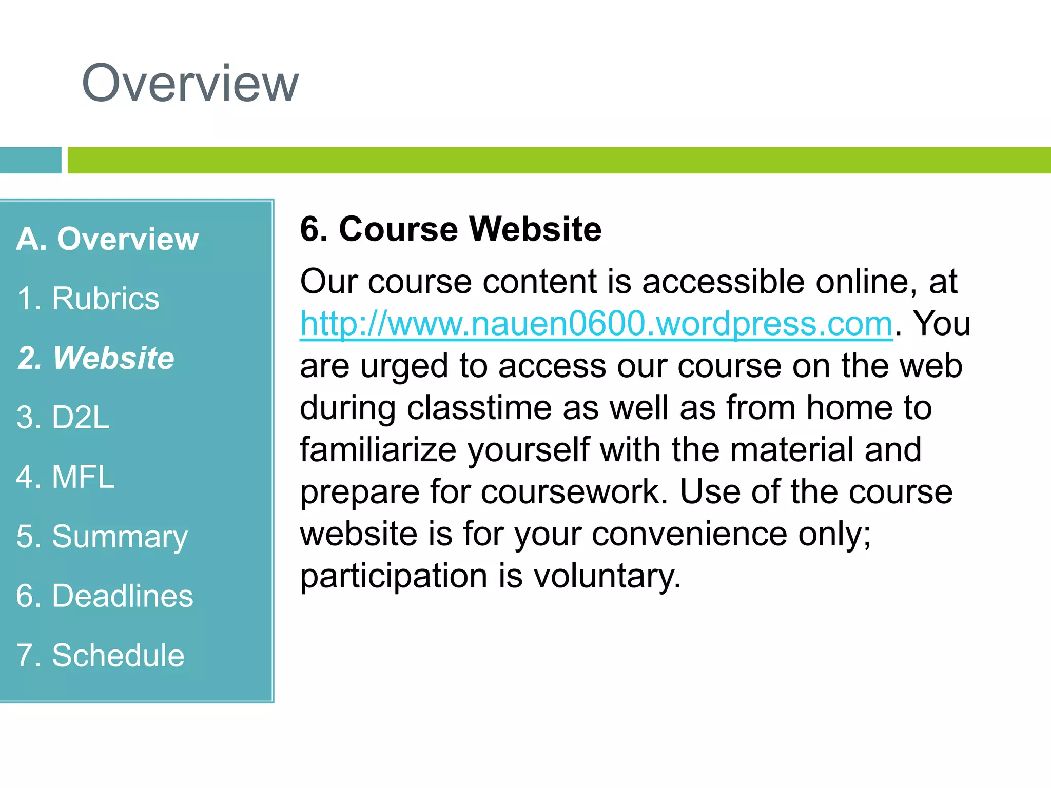 Overview
A. Overview
1. Rubrics
2. Website
3. D2L
4. MFL
5. Summary
6. Deadlines
7. Schedule
6. Course Website
Our course content is accessible online, at
http://www.nauen0600.wordpress.com. You
are urged to access our course on the web
during classtime as well as from home to
familiarize yourself with the material and
prepare for coursework. Use of the course
website is for your convenience only;
participation is voluntary.
 