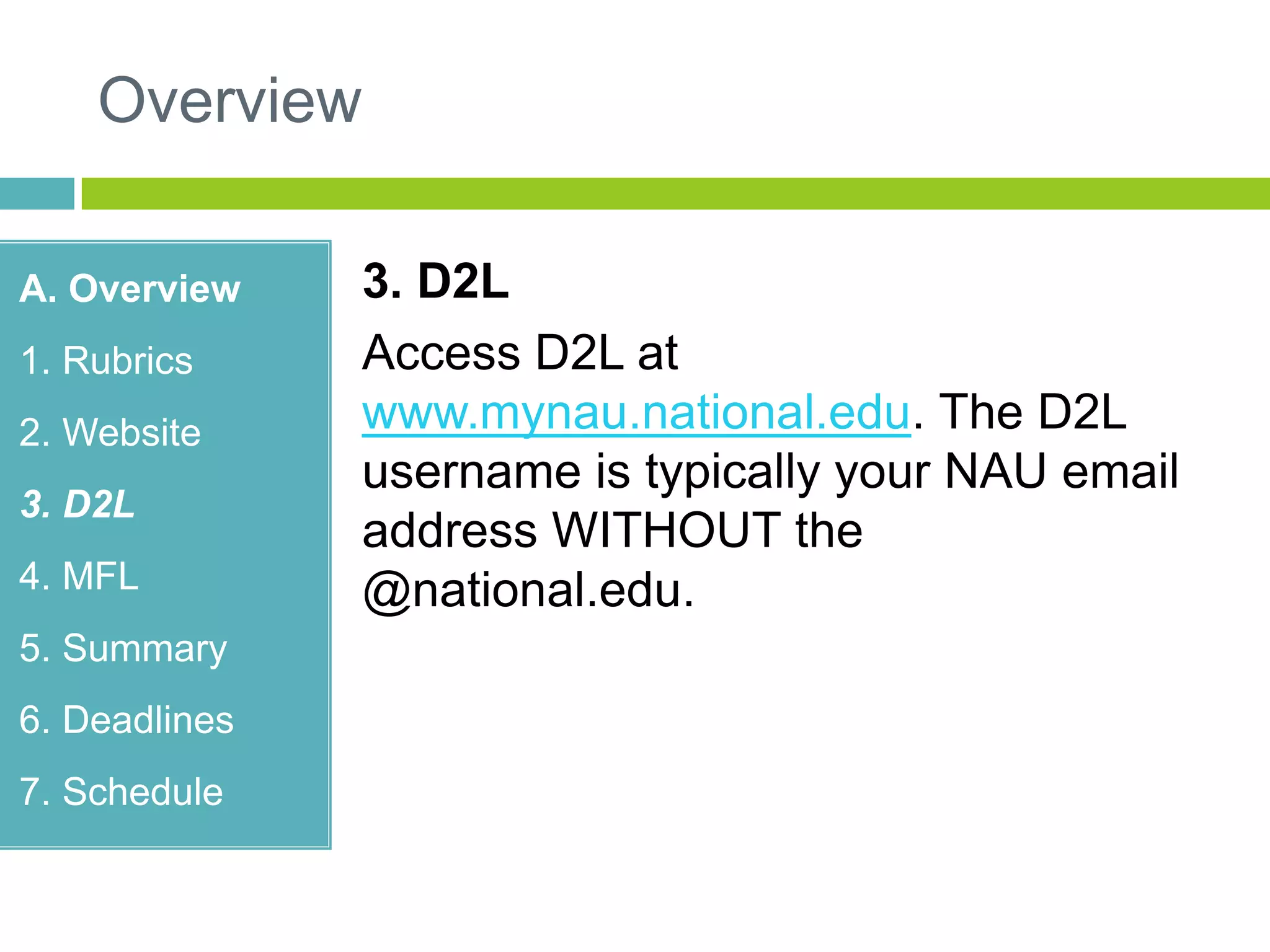 Overview
A. Overview
1. Rubrics
2. Website
3. D2L
4. MFL
5. Summary
6. Deadlines
7. Schedule
3. D2L
Access D2L at
www.mynau.national.edu. The D2L
username is typically your NAU email
address WITHOUT the
@national.edu.
 