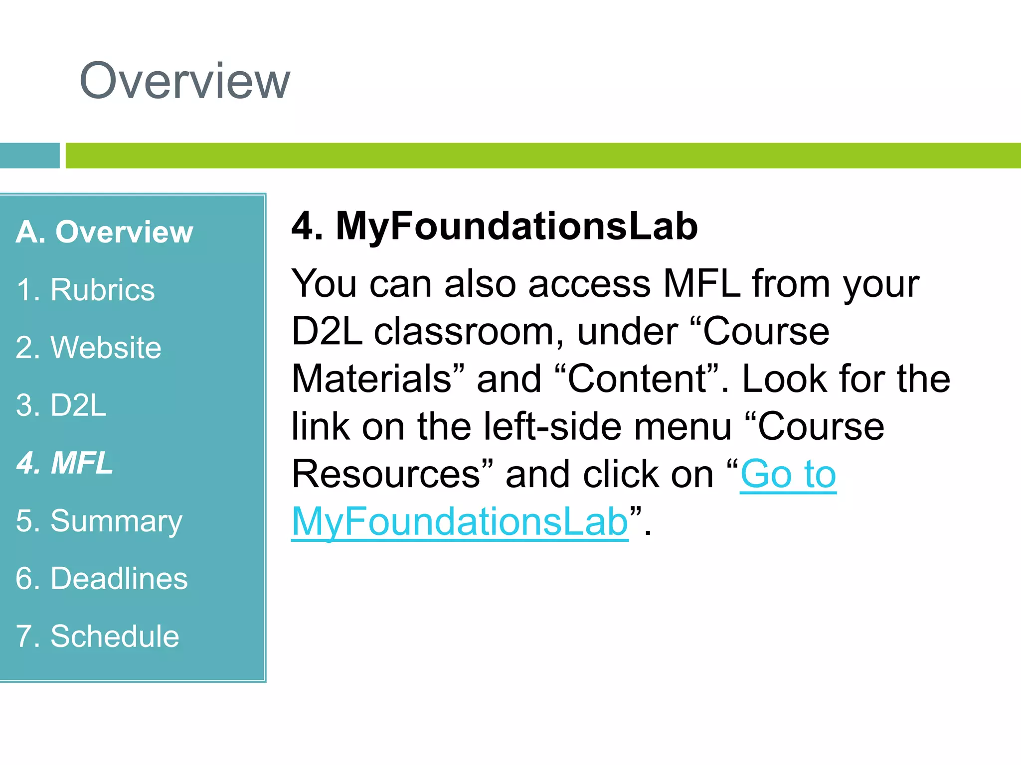 Overview
A. Overview
1. Rubrics
2. Website
3. D2L
4. MFL
5. Summary
6. Deadlines
7. Schedule
4. MyFoundationsLab
You can also access MFL from your
D2L classroom, under “Course
Materials” and “Content”. Look for the
link on the left-side menu “Course
Resources” and click on “Go to
MyFoundationsLab”.
 