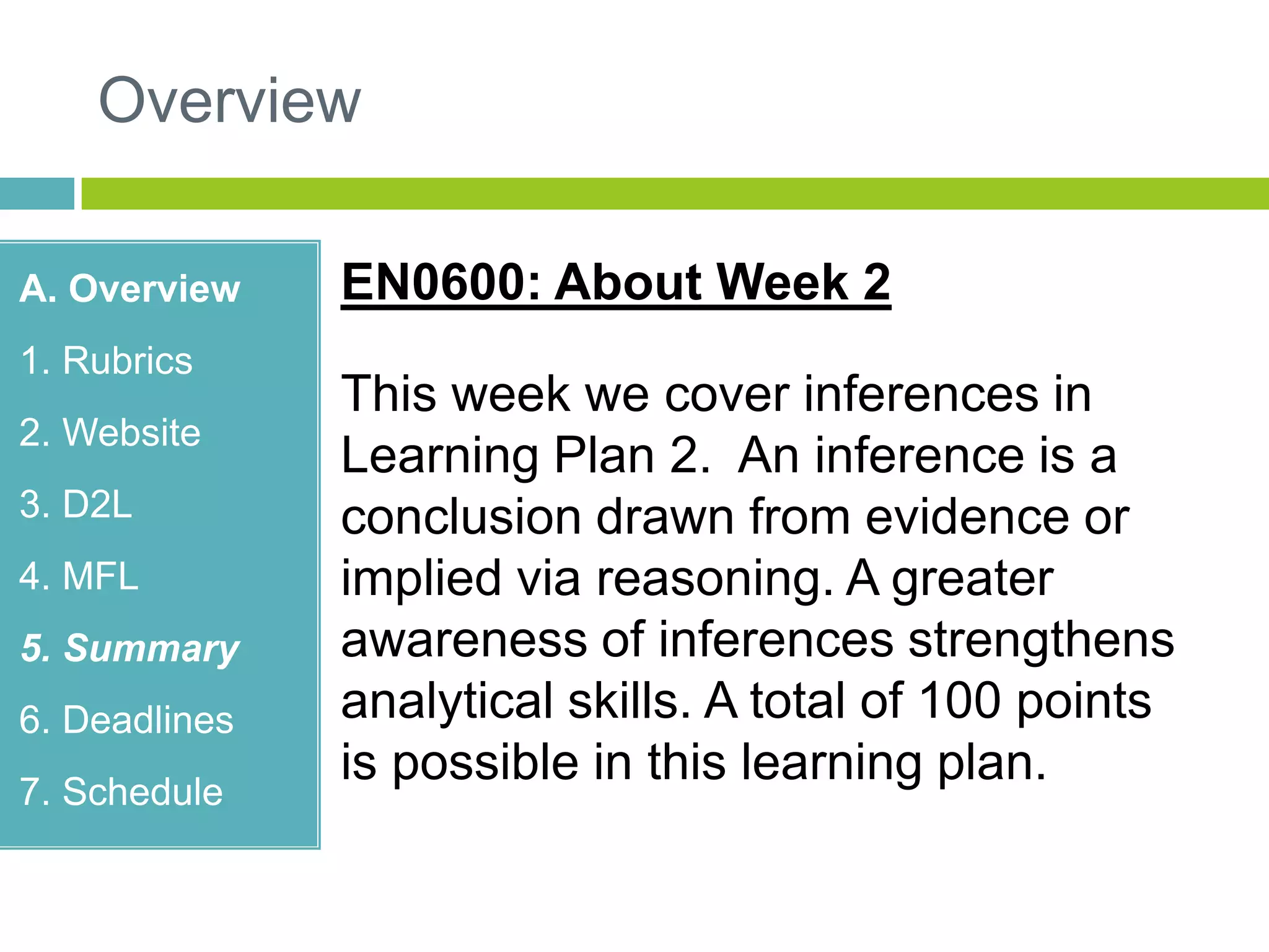 Overview
A. Overview
1. Rubrics
2. Website
3. D2L
4. MFL
5. Summary
6. Deadlines
7. Schedule
EN0600: About Week 2
This week we cover inferences in
Learning Plan 2. An inference is a
conclusion drawn from evidence or
implied via reasoning. A greater
awareness of inferences strengthens
analytical skills. A total of 100 points
is possible in this learning plan.
 