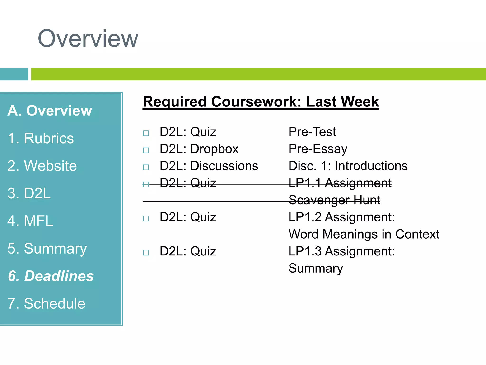 Overview
A. Overview
1. Rubrics
2. Website
3. D2L
4. MFL
5. Summary
6. Deadlines
7. Schedule
Required Coursework: Last Week
 D2L: Quiz Pre-Test
 D2L: Dropbox Pre-Essay
 D2L: Discussions Disc. 1: Introductions
 D2L: Quiz LP1.1 Assignment
Scavenger Hunt
 D2L: Quiz LP1.2 Assignment:
Word Meanings in Context
 D2L: Quiz LP1.3 Assignment:
Summary
 