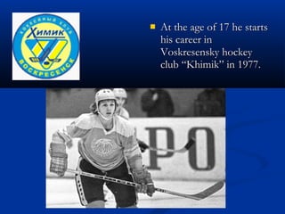 
At the age of 17 he starts
his career in
Voskresensky hockey
club “Khimik” in 1977.