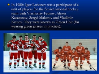 
In 1980s Igor Larionov was a participant of a
unit of players for the Soviet national hockey
team with Viacheslav Fetisov, Alexei
Kasatonov, Sergei Makarov and Vladimir
Krutov. They were known as Green Unit (for
wearing green jerseys in practice).