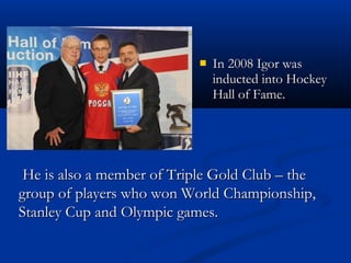 
In 2008 Igor was
inducted into Hockey
Hall of Fame.
He is also a member of Triple Gold Club – the
group of players who won World Championship,
Stanley Cup and Olympic games.