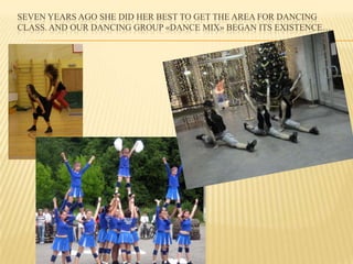 SEVEN YEARS AGO SHE DID HER BEST TO GET THE AREA FOR DANCING
CLASS. AND OUR DANCING GROUP «DANCE MIX» BEGAN ITS EXISTENCE…