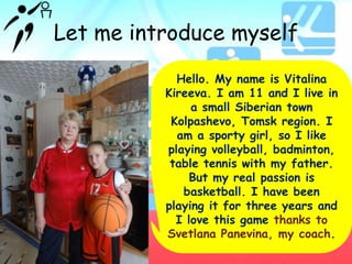 Let me introduce myself
Hello. My name is Vitalina
Kireeva. I am 11 and I live in
a small Siberian town
Kolpashevo, Tomsk region. I
am a sporty girl, so I like
playing volleyball, badminton,
table tennis with my father.
But my real passion is
basketball. I have been
playing it for three years and
I love this game thanks to
Svetlana Panevina, my coach.

 
