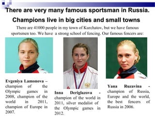 There are very many famous sportsman in Russia.
Champions live in big cities and small towns
There are 41000 people in my town of Kurchatov, but we have famous
sportsmen too. We have a strong school of fencing. Our famous fencers are:

Evgeniya Lamonova –
champion of
the
Olympic games in
2008, champion of the
world
in
2011,
champion of Europe in
2007.

Inna
Deriglazova
champion of the world in
2011, silver medalist of
the Olympic games in
2012.

Yana
Ruzavina
champion of Russia,
Europe and the world,
the best fencers of
Russia in 2006.

 
