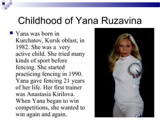 Сhildhood of Yana Ruzavina


Yana was born in
Kurchatov, Kursk oblast, in
1982. She was a very
active child. She tried many
kinds of sport before
fencing. She started
practicing fencing in 1990.
Yana gave fencing 21 years
of her life. Her first trainer
was Anastasia Kirilova.
When Yana began to win
competitions, she wanted to
win again and again.

 