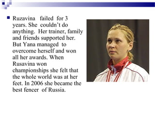 

Ruzavina failed for 3
years. She couldn’t do
anything. Her trainer, family
and friends supported her.
But Yana managed to
overcome herself and won
all her awards. When
Rusavina won
championships she felt that
the whole world was at her
feet. In 2006 she became the
best fencer of Russia.

 