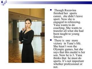



Though Ruzavina
finished her sports
career, she didn’t leave
sport. Now she is
engaged in refereeing.
Yana wants to do
coaching. She wants to
transfer all what she had
been taught to young
fencers
There is one more
victory in Yana’s life.
She hasn’t won the
Olympic games, but she
says that this medal is her
son. Now he is 3. Yana
thinks that he must do
sports. It’s not important
whether professional or
not.

 