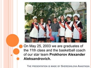 On May 25, 2003 we are graduates of
the 11th class and the basketball coach
of our star team Prokhorov Alexander
Aleksandrovich.
THE PRESENTATION

IS MADE BY

SHERESHILOVA ANASTASIA

 
