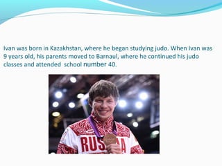 Ivan was born in Kazakhstan, where he began studying judo. When Ivan was 
9 years old, his parents moved to Barnaul, where he continued his judo 
classes and attended  school number 40.

 