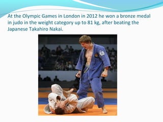 At the Olympic Games in London in 2012 he won a bronze medal
in judo in the weight category up to 81 kg, after beating the
Japanese Takahiro Nakai.

 