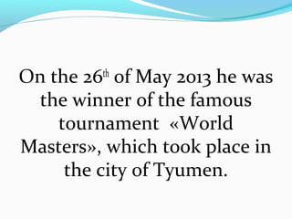 On the 26th of May 2013 he was
the winner of the famous
tournament «World
Masters», which took place in
the city of Tyumen.

 