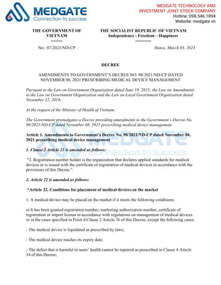THE GOVERNMENT OF
VIETNAM
--------
THE SOCIALIST REPUBLIC OF VIETNAM
Independence - Freedom – Happiness
-----------
No.: 07/2023/ND-CP Hanoi, March 03, 2023
DECREE
AMENDMENTS TO GOVERNMENT’S DECREE NO. 98/2021/ND-CP DATED
NOVEMBER 08, 2021 PRESCRIBING MEDICAL DEVICE MANAGEMENT
Pursuant to the Law on Government Organization dated June 19, 2015; the Law on Amendments
to the Law on Government Organization and the Law on Local Government Organization dated
November 22, 2019;
At the request of the Minister of Health of Vietnam;
The Government promulgates a Decree providing amendments to the Government’s Decree No.
98/2021/ND-CP dated November 08, 2021 prescribing medical device management.
Article 1. Amendments to Government’s Decree No. 98/2021/ND-CP dated November 08,
2021 prescribing medical device management
1. Clause 2 Article 21 is amended as follows:
“2. Registration number holder is the organization that declares applied standards for medical
devices or is issued with the certificate of registration of medical devices in accordance with the
provisions of this Decree.”.
2. Article 22 is amended as follows:
“Article 22. Conditions for placement of medical devices on the market
1. A medical device may be placed on the market if it meets the following conditions:
a) It has been granted registration number, marketing authorization number, certificate of
registration or import license in accordance with regulations on management of medical devices
or in the cases specified in Point d Clause 2 Article 76 of this Decree, except the following cases:
- The medical device is liquidated as prescribed by laws;
- The medical device reaches its expiry date;
- The defect that is harmful to users’ health cannot be repaired as prescribed in Clause 4 Article
34 of this Decree;
MEDGATE TECHNOLOGY AND
INVESTMENT JOINT STOCK COMPANY
Hotline: 098.546.1894
Website: medgate.vn
 