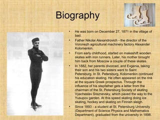 Biography
•
•

•

•

•

He was born on December 27, 1871 in the village of
bad.
Father Nikolai Alexandrovich - the director of the
Voronezh agricultural machinery factory Alexander
Kolomenkin.
From early childhood, started on makeshift wooden
skates with iron runners. Later, his mother brought
him back from Moscow a couple of these skates.
In 1882, her parents divorced, and Evgenia, taking
their son and his two sisters went to Saint
Petersburg. In St. Petersburg, Kolomenkin continued
his education skating. He often appeared on the rink
at the square Greek prospectus. Through the
influence of his stepfather gets a letter from the
chairman of the St. Petersburg Society of skating
Vyacheslav Sreznevsky, which paved the way to the
Yusupov garden. At this speed skating doing ice
skating, hockey and skating on Finnish sleigh.
Since 1893 - a student at St. Petersburg University
(Department of Science Physics and Mathematics
Department), graduated from the university in 1898.

 