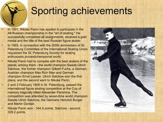 Sporting achievements
•

•

•

•

•

In 1901, Nikolai Panin has applied to participate in the
All-Russian championship in the "art of skating." He
successfully completed all assignments, received a gold
medal and the title of the best Russian figure skater.
In 1903, in connection with the 200th anniversary of St.
Petersburg Committee of the International Skating Union
requested the St. Petersburg Society for skating
enthusiasts provestichempionat world.
Nikolai Panin had to compete with the best skaters of the
planet, among them - the world champion Swede Ulrich
Salchow, the former champion Gilbert Fuchs, a German,
Austrian champion Max Rich Man and German
champion Ernst Lassan. Ulrich Salchow won the first
place, and the second went to Nikolai Panin.
2 and 3 February 1908 in St. Petersburg, passed the
international figure skating competition at the Cup of
memory tragically killed Alexander Panshina. The
competition was attended by seven-time world champion
Swede Ulrich Salchow, the Germans Heinrich Burger
and Martin Gordan.
Nikolai Panin won - 344.4 points, Salchow - second,
328.2 points.

 