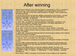 After winning
•

•
•
•
•
•
•
•
•
•
•
•
•

•

Nikolai Panin took part in the Olympic Games in Stockholm in 1912 to compete in
pistol shooting . In the individual competition he finished eighth and fourth in
command , with him on the team were Shesterikov Gregory , Paul Voyloshnikov ,
Nicholas Mel'nitskii .
It was the first time for the Russian athletes participating in the Games , and the
second immediately in another sport. After the Olympics, Panin switched to
coaching , and later - on teaching.
1915-1917 - Secretary of the Russian Olympic Committee.
In 1919-1930 , he worked in financial institutions Petrograd ( Leningrad ), the
province and the region, has been an instructor in the sport organization of
universal education in the Children Selo.
1928 - winner of the All-Union contests in pistol shooting .
Since 1930 - Head of the seminar instructors in figure skating ( Leningrad).
Since 1933 - Head of School masters of figure skating at the Institute of Physical
Culture. PFLesgaft .
In 1936-1938 - Head of the Graduate School coaching figure skating at the Institute
of Physical Culture. PFLesgaft .
During World War II instructor training guerrilla fighters .
In February 1942 - evacuated from the siege of Leningrad.
In 1945 he returned to Leningrad and worked in the Research Institute of Physical
Culture.
He has written several textbooks. For fundamental research achievements and
teaching activities Panin was awarded the title of assistant professor and PhD in
Education ( 1938).
History knows Nikolai Panin not only as a talented athlete , but also as an
outstanding coach and teacher. Among his students are champions of Russia and
the USSR : C. Ollo , K. Caesar , P. Chernyshev , P. Orlov, Alekseev , spouses
Gendelsman .
Panin died in 1956 in Leningrad, and is buried in the cemetery of St. Seraphim .

 