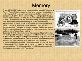 Memory
From 1957 to 1987, in Leningrad tournament held annually "Memorial N.
Panin ." As the first prize was given to a large porcelain vase ( about a
meter high ) which were engraved the names of all the winners of this
competition. In 2007 , the Federation of figure skating in St. Petersburg
revived the tournament . In 2008, the tournament became international .
In 2008 , in connection with the 100th anniversary of the conquest of the
first Olympic medal for the Russian figure skater Panin Nicholas
Alexandrovich , Russian Figure Skating Federation has established a
medal . The medal is awarded by the decision of the Executive
Committee of the Federation to athletes, coaches , judges and activists
for his long and outstanding contribution to the improvement of the sports
authority of the Russian figure skating.
December 3, 2008 in the main hall of the Academy of Sports Complex
Ice Skating in St. Petersburg was opened bust Nikolai Panin . President
of the Federation of figure skating in St. Petersburg Oleg Nilov also said
that soon the name of Nicholas II will be assigned to the Academy itself .
February 15, 2009 the name of Nicholas II for his outstanding
achievements have been made in the Hall of Fame World figure skating
(English World Figure Skating Hall of Fame) [ 7]. Award N. Panin was
transferred at the World Championships in 2009 in Los Angeles (USA )
for storage in a museum in St. Petersburg .

 