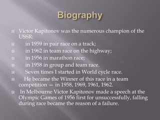











Victor Kapitonov was the numerous champion of the
USSR:
in 1959 in pair race on a track;
in 1962 in team race on the highway;
in 1956 in marathon race;
in 1958 in group and team race.
Seven times I started in World cycle race.
He became the Winner of this race in a team
competition — in 1958, 1969, 1961, 1962.
In Melbourne Victor Kapitonov made a speech at the
Olympic Games of 1956 first for unsuccessfully, falling
during race became the reason of a failure.

 