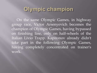 On the same Olympic Games, in highway
group race, Victor Arsenyevich becomes the
champion of Olympic Games, having bypassed
on finishing line, only on half-wheels of the
Italian Livio Trapp. Kapitonov already didn't
take part in the following Olympic Games,
having completely concentrated on trainer's
work.

 