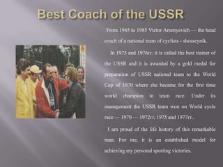 From 1965 to 1985 Victor Arsenyevich — the head
coach of a national team of cyclists - shosseynik.
In 1975 and 1976гг. it is called the best trainer of
the USSR and it is awarded by a gold medal for
preparation of USSR national team to the World
Cup of 1970 where she became for the first time
world

champion

in

team

race.

Under

its

management the USSR team won on World cycle
race — 1970 — 1972гг, 1975 and 1977гг..
I am proud of the life history of this remarkable
man. For me, it is an established model for
achieving my personal sporting victories.

 
