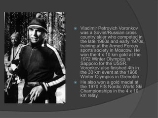 Vladimir Petrovich Voronkov
was a Soviet/Russian cross
country skier who competed in
the late 1960s and early 1970s,
training at the Armed Forces
sports society in Moscow. He
won the 4 x 10 km gold at the
1972 Winter Olympics in
Sapporo for the USSR.
Voronkov also finished 4th in
the 30 km event at the 1968
Winter Olympics in Grenoble
 He also won a gold medal at
the 1970 FIS Nordic World Ski
Championships in the 4 x 10
km relay.


 