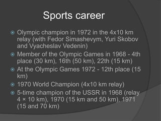Sports career








Olympic champion in 1972 in the 4x10 km
relay (with Fedor Simashevym, Yuri Skobov
and Vyacheslav Vedenin)
Member of the Olympic Games in 1968 - 4th
place (30 km), 16th (50 km), 22th (15 km)
At the Olympic Games 1972 - 12th place (15
km)
1970 World Champion (4x10 km relay)
5-time champion of the USSR in 1968 (relay
4 × 10 km), 1970 (15 km and 50 km), 1971
(15 and 70 km)

 