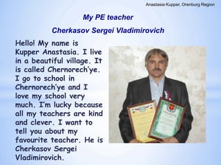 Anastasia Kupper, Orenburg Region

My PE teacher
Cherkasov Sergei Vladimirovich

Hello! My name is
Kupper Anastasia. I live
in a beautiful village. It
is called Chernorech’ye.
I go to school in
Chernorech’ye and I
love my school very
much. I’m lucky because
all my teachers are kind
and clever. I want to
tell you about my
favourite teacher. He is
Cherkasov Sergei
Vladimirovich.

 