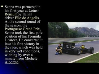  Senna was partnered in

his first year at LotusRenault by Italian
driver Elio de Angelis.
At the second round of
the season, the
Portuguese Grand Prix,
Senna took the first pole
position of his Formula
1 career. He converted it
into his first victory in
the race, which was held
in very wet conditions,
winning by over a
minute from Michele
Alboreto.

 