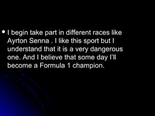 I

begin take part in different races like
Ayrton Senna . I like this sport but I
understand that it is а very dangerous
one. And I believe that some day I’ll
become а Formula 1 champion.

 