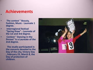 •
•
•
•

Achievements
The contest " Beauty,
Fashion, Music - Laureate 1
degree.
Interregional festival
"Spring thaw" - Laureate of
the 1st and 3rd degree.
Contest " Dancing in the
Perovo" Is a Laureate of the
2nd degree.
The studio participated in
the concerts devoted to the
Day of the city, Victory Day
, February 23, March 8, the
Day of protection of
children.

 