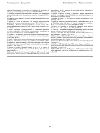 Pacientes especiales / Special patients Endocarditis bacteriana / Bacterial endocarditis
62
extraction: Comparison of erythromycin and clindamycin for prophylaxis of
infective endocarditis. J Antimicrob Chemother 1996;37:783-95.
23. American Heart Association. Prevention of rheumatic fever and bacterial
endocarditis through control of streptococcal infections. Circulation 1955;11:
317-20.
24. Nack DT. Current practice in prevention of bacterial endocarditis. Br Heart
J 1975;37:478-81.
25. Brooks SL. Survey of compliance with American Heart Association
guidelines for prevention of bacterial endocarditis. JADA 1980;101:41-3.
26. Hashway T, Stone LJ. Antibiotic prophylaxis of subacute bacterial endo-
carditis for adult patients by dentists in Dade County, Florida. Circulation 1982;
66:1110-3.
27. Scully C, Levers BG, Griffiths MJ, Shirlaw PJ. Antimicrobial prophylaxis
of infective endocarditis: Effect of BSAC recommendations on compliance in
general practice. J Antimicrob Chemother 1987;19:521-6.
28. Nelson CL, Van Blaricum CS. Physician and dentist compliance withAme-
rican Heart Association guidelines for prevention of bacterial endocarditis.
JADA 1989;118:169-73.
29. Vuille C, Bloch A. Do dentists enforce correctly the recommendations for
prophylaxis of bacterial endocarditis?. Arch Mal Coeur Vaiss 1992;85:227-32.
30. Forbat LN, Skehan JD. Failure of provision of antibiotic prophylaxis for
“at risk” cardiac patients: Impetus for improvement required from cardiologists.
Eur Heart J 1993;14:812-8.
31. Bennis A, Soulami S, Khadir R, Chraibi N. Survey on the practice of
antibiotic prophylaxis of infective endocarditis by dentists. Arch Mal Coeur
Vaiss 1996;89:713-8.
32. Panos G, Giamarellou H, Papazachos G, Birbilis T, Toutouzas P. Greek
physicians´and dentists´compliance with the British Society for Antimicrobial
Chemotherapy (BSAC) guidelines for preventing bacterial endocarditis. J
Chemother 1996;8:270-7.
33. Palmer NA, Pealing R, Ireland RS, Martin MV. A study of prophylactic
antibiotic prescribing in National Health Service general dental practice in
England. Br Dent J 2000;189:43-6.
34. Epstein JB, Chong S, Le ND. A survey of antibiotic use in dentistry. JADA
2000;131:1600-9.
35. Strom BL, Abrutyn E, Berlin JA, Kinman JL, Feldman RS, Stolley PD, et
al. Dental and cardiac risk factors for infective endocarditis. A population-
based, case-control study. Ann Intern Med 1998;129:761-8.
36. Durack DT. Antibiotics for prevention of endocarditis during dentistry:
Time to scale back?. Ann Intern Med 1998;129:829-30.
37. Gould IM. Chemoprophylaxis for bacterial endocarditis:Asurvey of current
practice in London. J Antimicrob Chemother 1984;14:379-94.
38. Gohlke-Bärwolf C, Rost M, Roskamm H. Prevention of bacterial endocar-
ditis in Germany. Eur Heart J 1995;16:110-3.
39. Tomás Carmona I, Diz Dios P, Seoane Lestón J, Limeres Posse J. Pautas de
profilaxis antibiótica de endocarditis bacteriana en pacientes sometidos a trata-
miento odontológico. Rev Clin Esp 2001;201:21-4.
40. Oakley C, Somerville W. Prevention of infective endocarditis. Br Heart J
1981;45:233-5.
41. Holbrook WP, Higgins B, Shaw TRD. Recent changes in antibiotic pro-
phylactic measures taken by dentists against infective endocarditis. JAntimicrob
Chemother 1987;20:439-46.
42. Martin MV, Butterworth ML, Longman LP. Infective endocarditis and the
dental practitioner: A review of 53 cases involving litigation. Br Dent J 1997;
182:465-8.
 