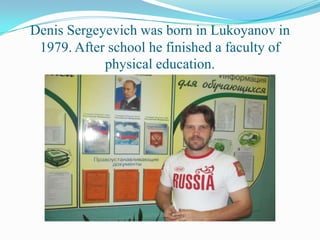 Denis Sergeyevich was born in Lukoyanov in
1979. After school he finished a faculty of
physical education.

 