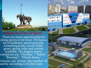 Penza Is a City of Sport.
There are many opportunities for
doing sports in my town. We have a
lot of stadiums, sports grounds,
swimming pools, soccer fields,
gyms, sports clubs and centres
available. The biggest sports
complexes are: “Olympia "," Rubin​",
"Burtassy", "Diesel-Arena."
Anyone can choose the number of
sports according to his/her taste.

 