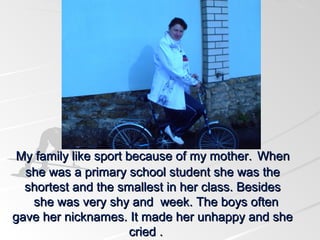 My family like sport because of my mother. When
she was a primary school student she was the
shortest and the smallest in her class. Besides
she was very shy and week. The boys often
gave her nicknames. It made her unhappy and she
cried .

 