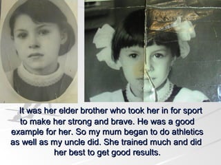 It was her elder brother who took her in for sport
to make her strong and brave. He was a good
example for her. So my mum began to do athletics
as well as my uncle did. She trained much and did
her best to get good results.

 