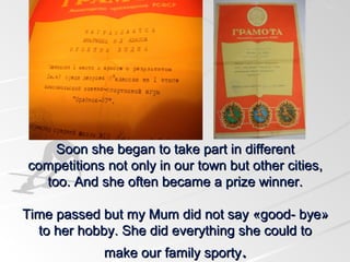 Soon she began to take part in different
competitions not only in our town but other cities,
too. And she often became a prize winner.
Time passed but my Mum did not say «good- bye»
to her hobby. She did everything she could to
make our family sporty.

 