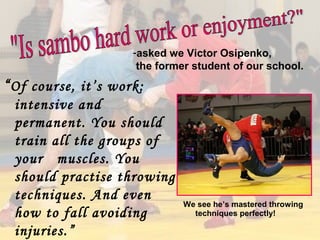 -asked we Victor Osipenko,
the former student of our school.

“ Of course, it’s work:
intensive and
permanent. You should
train all the groups of
your muscles. You
should practise throwing
techniques. And even
how to fall avoiding
injuries.”

We see he’s mastered throwing
techniques perfectly!

 