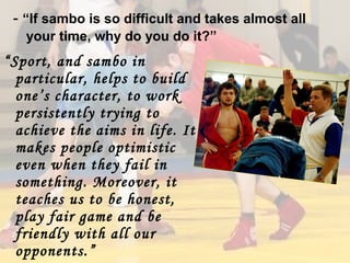 - “If sambo is so difficult and takes almost all
your time, why do you do it?”

“Sport, and sambo in
particular, helps to build
one’s character, to work
persistently trying to
achieve the aims in life. It
makes people optimistic
even when they fail in
something. Moreover, it
teaches us to be honest,
play fair game and be
friendly with all our
opponents.”

 