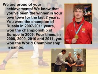We are proud of your
achievements! We know that
you’ve been the winner in your
own town for the last 7 years.
You were the champion of
Russia in 2007-2011 years,
won the championship of
Europe in 2009. Four times, in
2008, 2009, 2010 and 2011, you
won the World Championship
in sambo.

 
