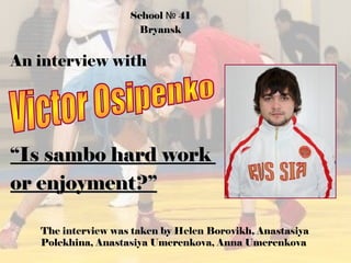 School № 41
Bryansk

An interview with

“Is sambo hard work
or enjoyment?”
The interview was taken by Helen Borovikh, Anastasiya
Polekhina, Anastasiya Umerenkova, Anna Umerenkova

 